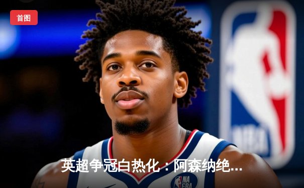 英超争冠白热化：阿森纳绝杀曼联，萨卡传射建功锁定关键三分